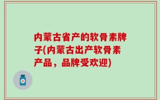内蒙古省产的软骨素牌子(内蒙古出产软骨素产品，品牌受欢迎)