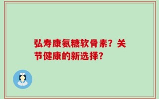 弘寿康氨糖软骨素？关节健康的新选择？