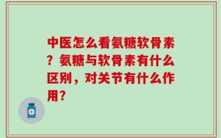 中医怎么看氨糖软骨素？氨糖与软骨素有什么区别，对关节有什么作用？