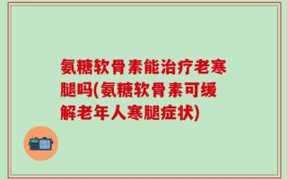 氨糖软骨素能治疗老寒腿吗(氨糖软骨素可缓解老年人寒腿症状)