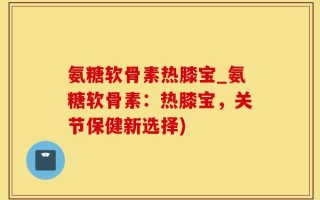 氨糖软骨素热膝宝_氨糖软骨素：热膝宝，关节保健新选择)