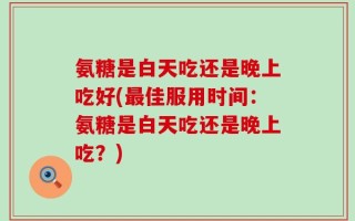 氨糖是白天吃还是晚上吃好(最佳服用时间：氨糖是白天吃还是晚上吃？)