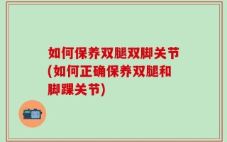 如何保养双腿双脚关节(如何正确保养双腿和脚踝关节)