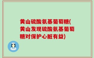 黄山硫酸氨基葡萄糖(黄山发现硫酸氨基葡萄糖对保护心脏有益)