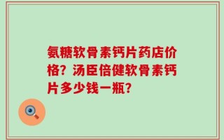 氨糖软骨素钙片药店价格？汤臣倍健软骨素钙片多少钱一瓶？