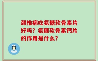 颈椎病吃氨糖软骨素片好吗？氨糖软骨素钙片的作用是什么？