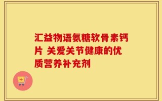 汇益物语氨糖软骨素钙片 关爱关节健康的优质营养补充剂