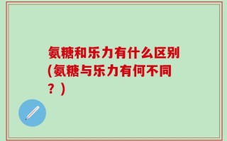 氨糖和乐力有什么区别(氨糖与乐力有何不同？)