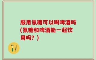服用氨糖可以喝啤酒吗(氨糖和啤酒能一起饮用吗？)
