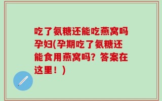 吃了氨糖还能吃燕窝吗孕妇(孕期吃了氨糖还能食用燕窝吗？答案在这里！)