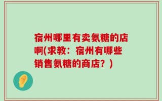 宿州哪里有卖氨糖的店啊(求教：宿州有哪些销售氨糖的商店？)