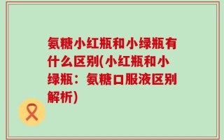 氨糖小红瓶和小绿瓶有什么区别(小红瓶和小绿瓶：氨糖口服液区别解析)