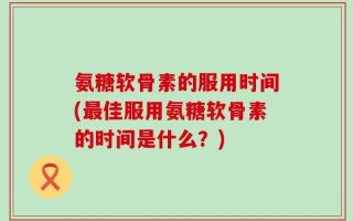 氨糖软骨素的服用时间(最佳服用氨糖软骨素的时间是什么？)