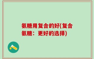 氨糖用复合的好(复合氨糖：更好的选择)