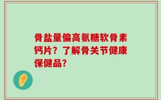 骨盐量偏高氨糖软骨素钙片？了解骨关节健康保健品？