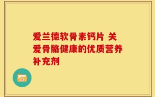 爱兰德软骨素钙片 关爱骨骼健康的优质营养补充剂