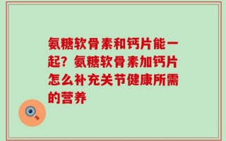 氨糖软骨素和钙片能一起？氨糖软骨素加钙片怎么补充关节健康所需的营养
