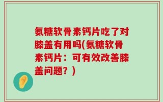 氨糖软骨素钙片吃了对膝盖有用吗(氨糖软骨素钙片：可有效改善膝盖问题？)