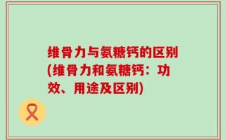 维骨力与氨糖钙的区别(维骨力和氨糖钙：功效、用途及区别)