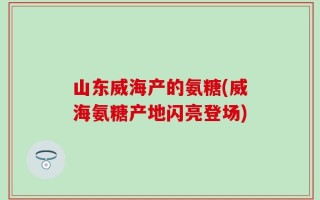山东威海产的氨糖(威海氨糖产地闪亮登场)