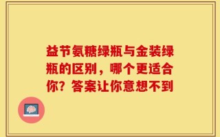 益节氨糖绿瓶与金装绿瓶的区别，哪个更适合你？答案让你意想不到