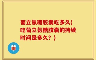 葡立氨糖胶囊吃多久(吃葡立氨糖胶囊的持续时间是多久？)