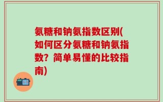 氨糖和钠氨指数区别(如何区分氨糖和钠氨指数？简单易懂的比较指南)