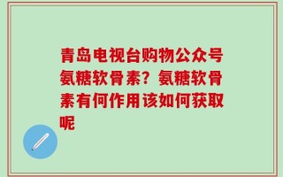 青岛电视台购物公众号氨糖软骨素？氨糖软骨素有何作用该如何获取呢