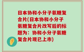 日本协和小分子氨糖复合片(日本协和小分子氨糖复合片改写后的标题为：协和小分子氨糖复合片现已上市)