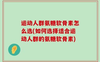 运动人群氨糖软骨素怎么选(如何选择适合运动人群的氨糖软骨素)