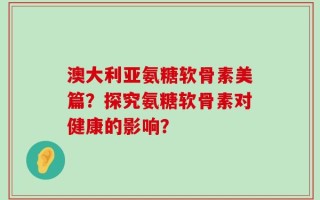 澳大利亚氨糖软骨素美篇？探究氨糖软骨素对健康的影响？