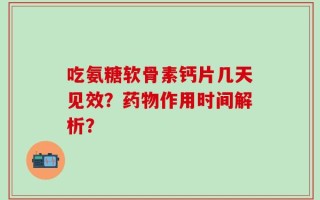 吃氨糖软骨素钙片几天见效？药物作用时间解析？
