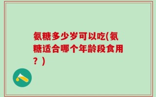 氨糖多少岁可以吃(氨糖适合哪个年龄段食用？)