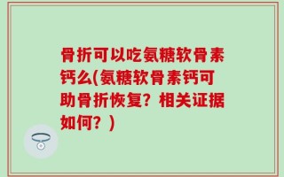 骨折可以吃氨糖软骨素钙么(氨糖软骨素钙可助骨折恢复？相关证据如何？)