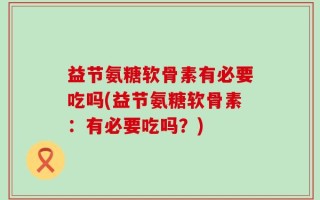 益节氨糖软骨素有必要吃吗(益节氨糖软骨素：有必要吃吗？)
