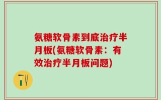 氨糖软骨素到底治疗半月板(氨糖软骨素：有效治疗半月板问题)
