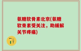 氨糖软骨素北京(氨糖软骨素受关注，助缓解关节疼痛)
