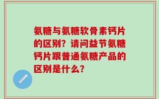 氨糖与氨糖软骨素钙片的区别？请问益节氨糖钙片跟普通氨糖产品的区别是什么？