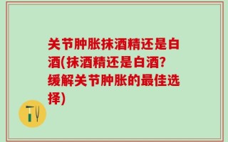 关节肿胀抹酒精还是白酒(抹酒精还是白酒？缓解关节肿胀的最佳选择)