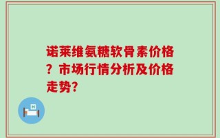 诺莱维氨糖软骨素价格？市场行情分析及价格走势？