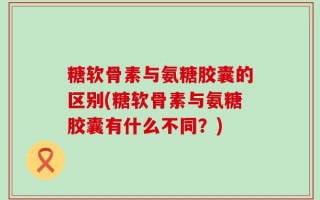 糖软骨素与氨糖胶囊的区别(糖软骨素与氨糖胶囊有什么不同？)