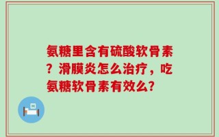 氨糖里含有硫酸软骨素？滑膜炎怎么治疗，吃氨糖软骨素有效么？