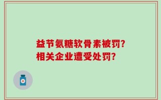 益节氨糖软骨素被罚？相关企业遭受处罚？