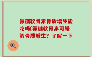氨糖软骨素骨质增生能吃吗(氨糖软骨素可缓解骨质增生？了解一下