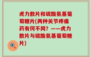 虎力散片和硫酸氨基葡萄糖片(两种关节疼痛药有何不同？——虎力散片与硫酸氨基葡萄糖片)