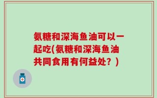 氨糖和深海鱼油可以一起吃(氨糖和深海鱼油共同食用有何益处？)