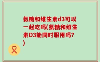 氨糖和维生素d3可以一起吃吗(氨糖和维生素D3能同时服用吗？)