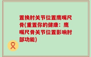 置换肘关节位置鹰嘴尺骨(重置你的健康：鹰嘴尺骨关节位置影响肘部功能)