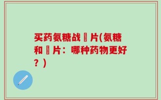 买药氨糖战垽片(氨糖和垽片：哪种药物更好？)