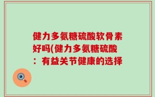 健力多氨糖硫酸软骨素好吗(健力多氨糖硫酸：有益关节健康的选择